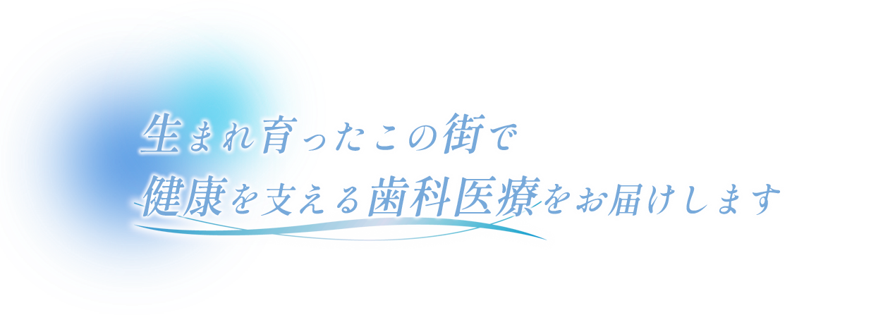 生まれ育ったこの街で健康を支える歯科医療をお届けします